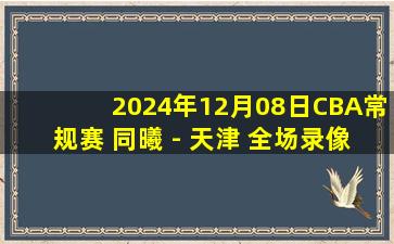 2024年12月08日CBA常规赛 同曦 - 天津 全场录像